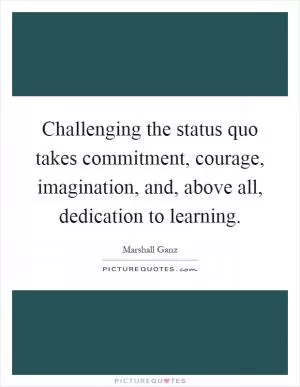 Challenging the status quo takes commitment, courage, imagination, and, above all, dedication to learning Picture Quote #1