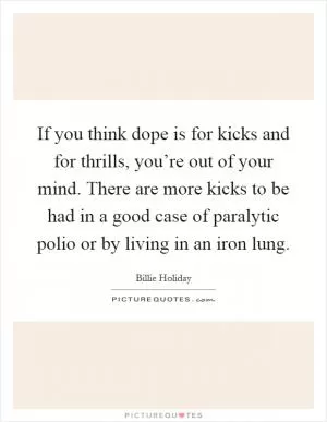 If you think dope is for kicks and for thrills, you’re out of your mind. There are more kicks to be had in a good case of paralytic polio or by living in an iron lung Picture Quote #1