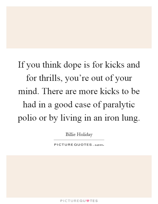If you think dope is for kicks and for thrills, you're out of your mind. There are more kicks to be had in a good case of paralytic polio or by living in an iron lung Picture Quote #1