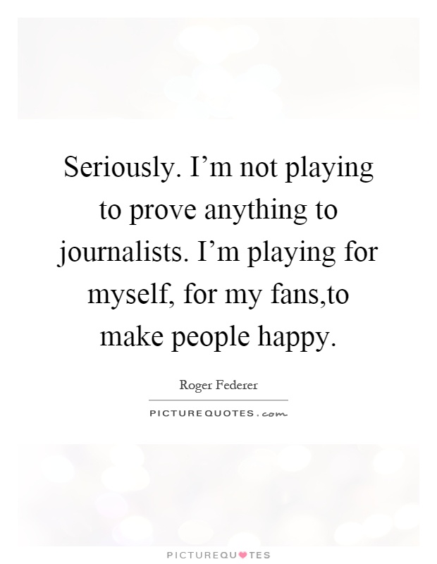 Seriously. I'm not playing to prove anything to journalists. I'm playing for myself, for my fans,to make people happy Picture Quote #1