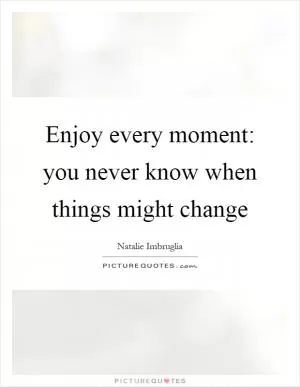 Enjoy every moment: you never know when things might change Picture Quote #1