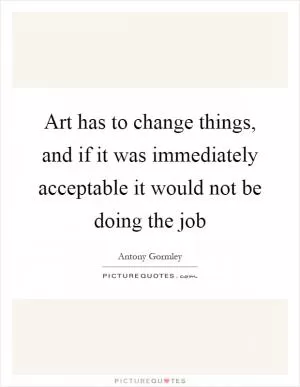 Art has to change things, and if it was immediately acceptable it would not be doing the job Picture Quote #1