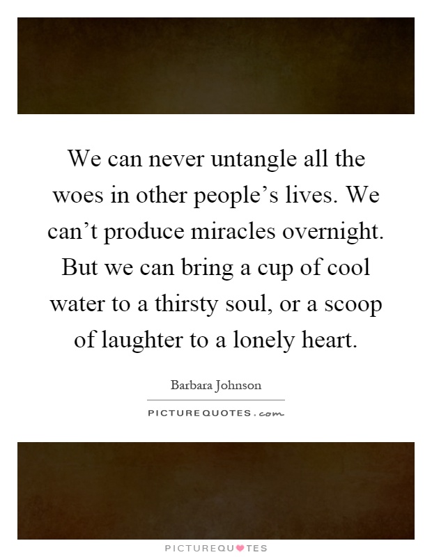 We can never untangle all the woes in other people's lives. We can't produce miracles overnight. But we can bring a cup of cool water to a thirsty soul, or a scoop of laughter to a lonely heart Picture Quote #1