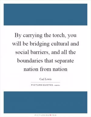 By carrying the torch, you will be bridging cultural and social barriers, and all the boundaries that separate nation from nation Picture Quote #1