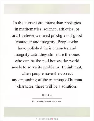 In the current era, more than prodigies in mathematics, science, athletics, or art, I believe we need prodigies of good character and integrity. People who have polished their character and integrity until they shine are the ones who can be the real heroes the world needs to solve its problems. I think that, when people have the correct understanding of the meaning of human character, there will be a solution Picture Quote #1