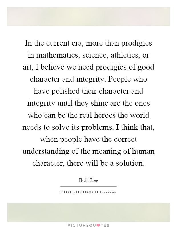 In the current era, more than prodigies in mathematics, science, athletics, or art, I believe we need prodigies of good character and integrity. People who have polished their character and integrity until they shine are the ones who can be the real heroes the world needs to solve its problems. I think that, when people have the correct understanding of the meaning of human character, there will be a solution Picture Quote #1