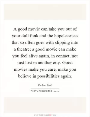 A good movie can take you out of your dull funk and the hopelessness that so often goes with slipping into a theatre; a good movie can make you feel alive again, in contact, not just lost in another city. Good movies make you care, make you believe in possibilities again Picture Quote #1