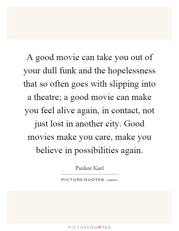 A good movie can take you out of your dull funk and the hopelessness that so often goes with slipping into a theatre; a good movie can make you feel alive again, in contact, not just lost in another city. Good movies make you care, make you believe in possibilities again Picture Quote #1