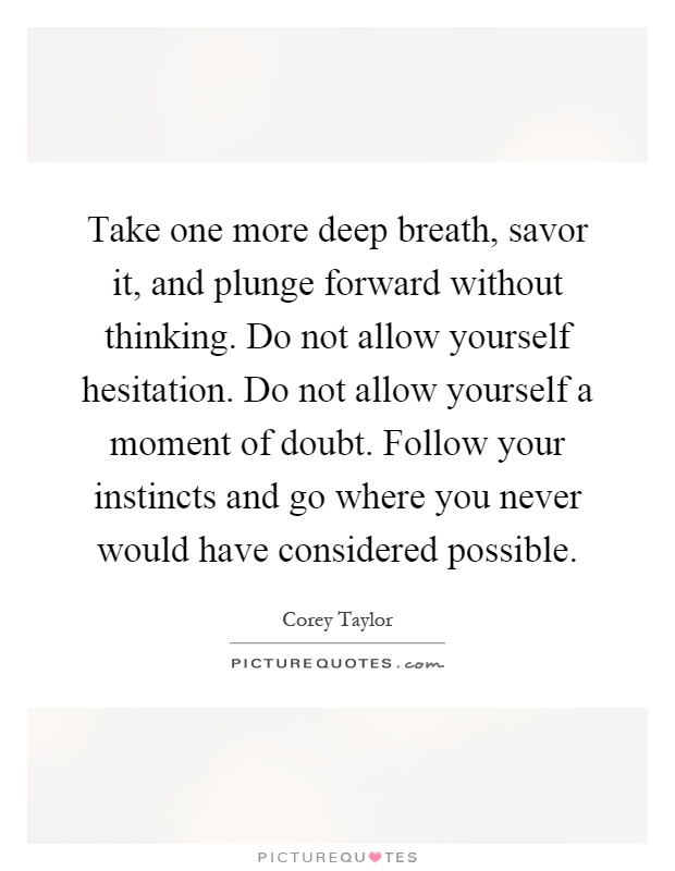 Take one more deep breath, savor it, and plunge forward without thinking. Do not allow yourself hesitation. Do not allow yourself a moment of doubt. Follow your instincts and go where you never would have considered possible Picture Quote #1