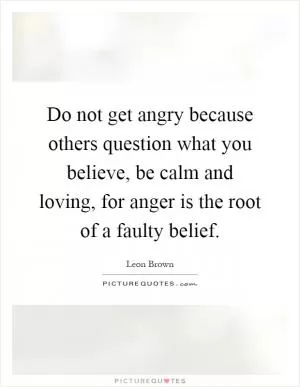 Do not get angry because others question what you believe, be calm and loving, for anger is the root of a faulty belief Picture Quote #1