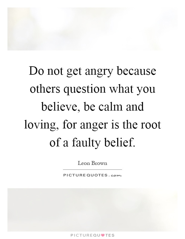 Do not get angry because others question what you believe, be calm and loving, for anger is the root of a faulty belief Picture Quote #1