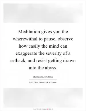 Meditation gives you the wherewithal to pause, observe how easily the mind can exaggerate the severity of a setback, and resist getting drawn into the abyss Picture Quote #1