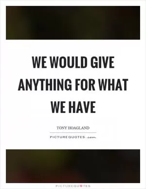 We would give anything for what we have Picture Quote #1
