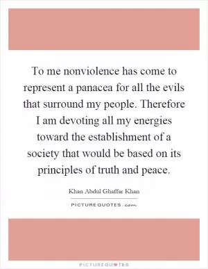 To me nonviolence has come to represent a panacea for all the evils that surround my people. Therefore I am devoting all my energies toward the establishment of a society that would be based on its principles of truth and peace Picture Quote #1