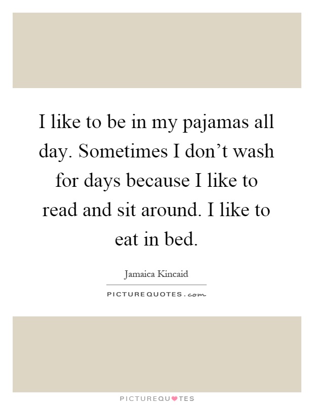 I like to be in my pajamas all day. Sometimes I don't wash for days because I like to read and sit around. I like to eat in bed Picture Quote #1
