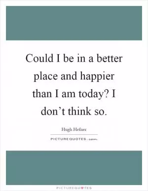 Could I be in a better place and happier than I am today? I don’t think so Picture Quote #1