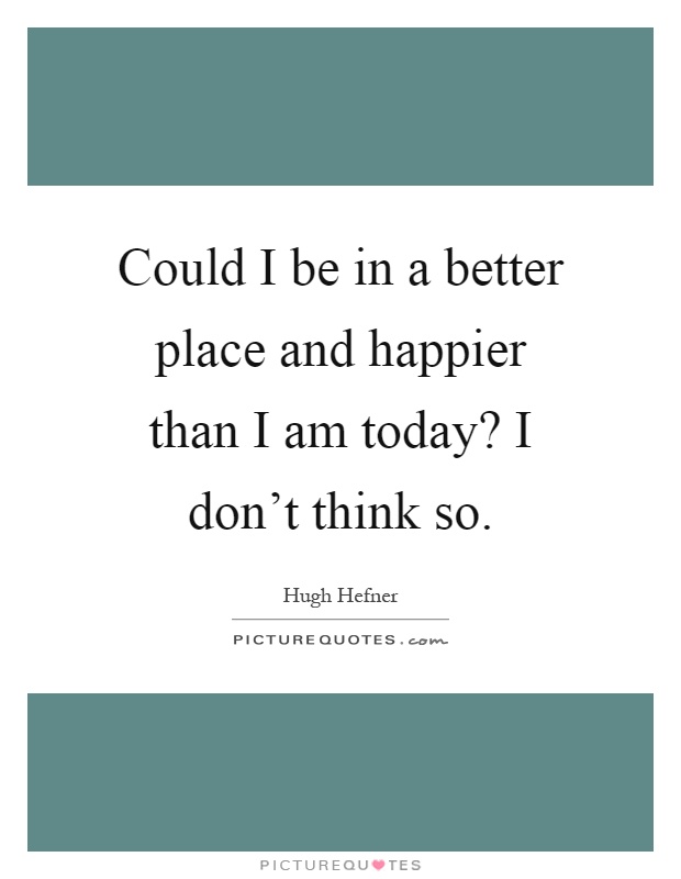 Could I be in a better place and happier than I am today? I don't think so Picture Quote #1