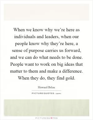 When we know why we’re here as individuals and leaders, when our people know why they’re here, a sense of purpose carries us forward, and we can do what needs to be done. People want to work on big ideas that matter to them and make a difference. When they do, they find gold Picture Quote #1