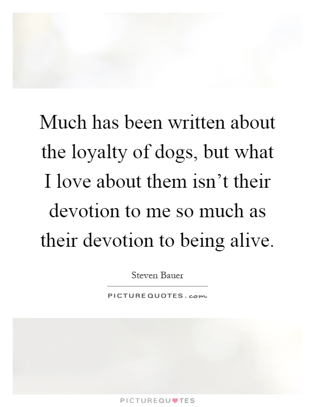 Much has been written about the loyalty of dogs, but what I love about them isn't their devotion to me so much as their devotion to being alive Picture Quote #1