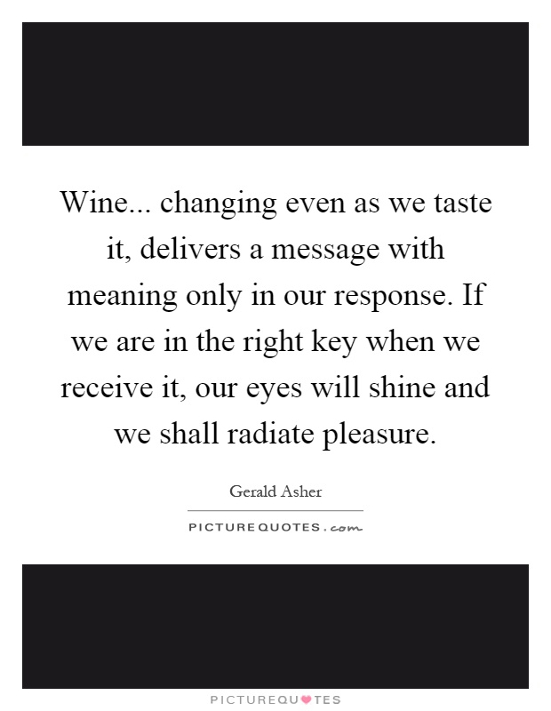 Wine... changing even as we taste it, delivers a message with meaning only in our response. If we are in the right key when we receive it, our eyes will shine and we shall radiate pleasure Picture Quote #1