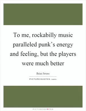 To me, rockabilly music paralleled punk’s energy and feeling, but the players were much better Picture Quote #1