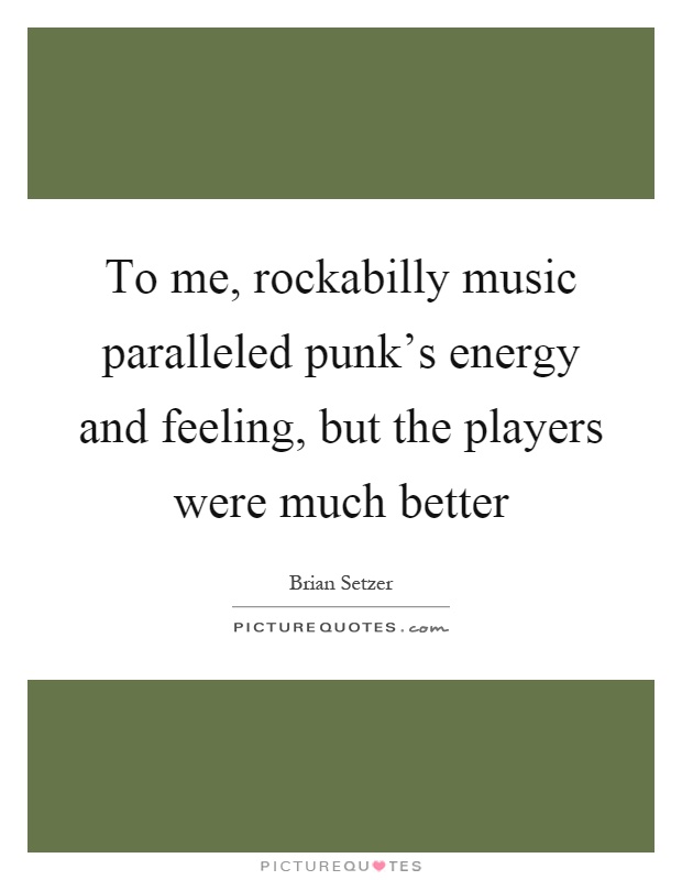To me, rockabilly music paralleled punk's energy and feeling, but the players were much better Picture Quote #1
