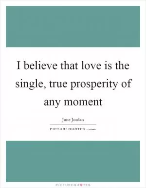 I believe that love is the single, true prosperity of any moment Picture Quote #1