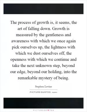 The process of growth is, it seems, the art of falling down. Growth is measured by the gentleness and awareness with which we once again pick ourselves up, the lightness with which we dust ourselves off, the openness with which we continue and take the next unknown step, beyond our edge, beyond our holding, into the remarkable mystery of being Picture Quote #1