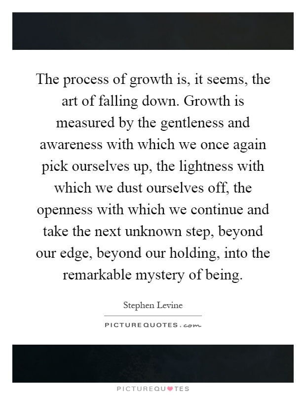 The process of growth is, it seems, the art of falling down. Growth is measured by the gentleness and awareness with which we once again pick ourselves up, the lightness with which we dust ourselves off, the openness with which we continue and take the next unknown step, beyond our edge, beyond our holding, into the remarkable mystery of being Picture Quote #1