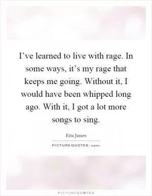 I’ve learned to live with rage. In some ways, it’s my rage that keeps me going. Without it, I would have been whipped long ago. With it, I got a lot more songs to sing Picture Quote #1