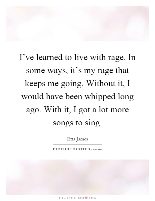 I've learned to live with rage. In some ways, it's my rage that keeps me going. Without it, I would have been whipped long ago. With it, I got a lot more songs to sing Picture Quote #1