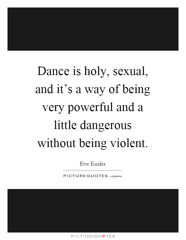 Dance is holy, sexual, and it's a way of being very powerful and a little dangerous without being violent Picture Quote #1