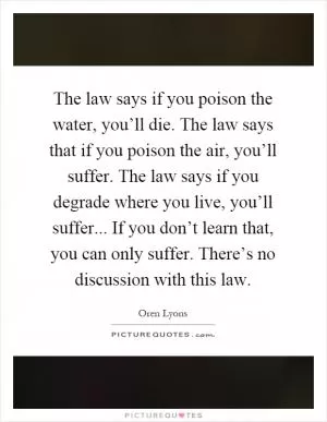 The law says if you poison the water, you’ll die. The law says that if you poison the air, you’ll suffer. The law says if you degrade where you live, you’ll suffer... If you don’t learn that, you can only suffer. There’s no discussion with this law Picture Quote #1