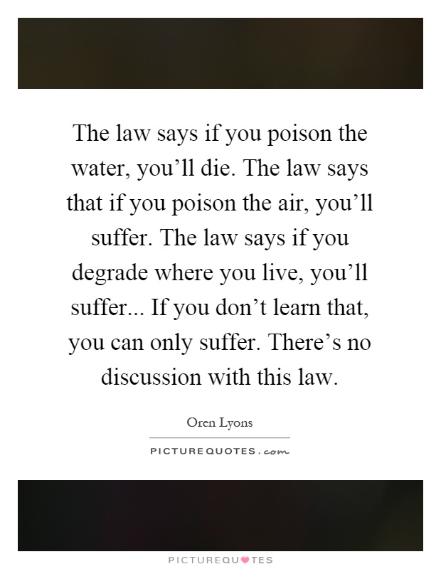 The law says if you poison the water, you'll die. The law says that if you poison the air, you'll suffer. The law says if you degrade where you live, you'll suffer... If you don't learn that, you can only suffer. There's no discussion with this law Picture Quote #1