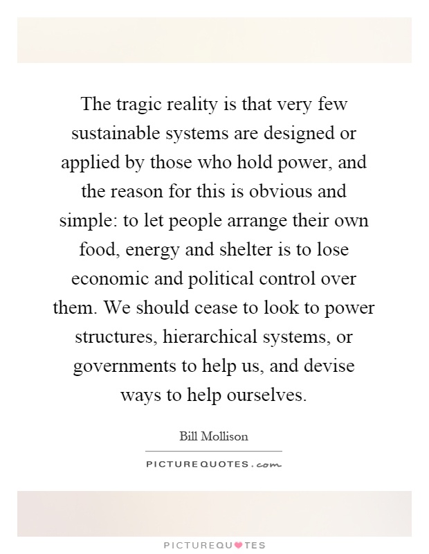 The tragic reality is that very few sustainable systems are designed or applied by those who hold power, and the reason for this is obvious and simple: to let people arrange their own food, energy and shelter is to lose economic and political control over them. We should cease to look to power structures, hierarchical systems, or governments to help us, and devise ways to help ourselves Picture Quote #1