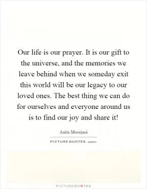 Our life is our prayer. It is our gift to the universe, and the memories we leave behind when we someday exit this world will be our legacy to our loved ones. The best thing we can do for ourselves and everyone around us is to find our joy and share it! Picture Quote #1