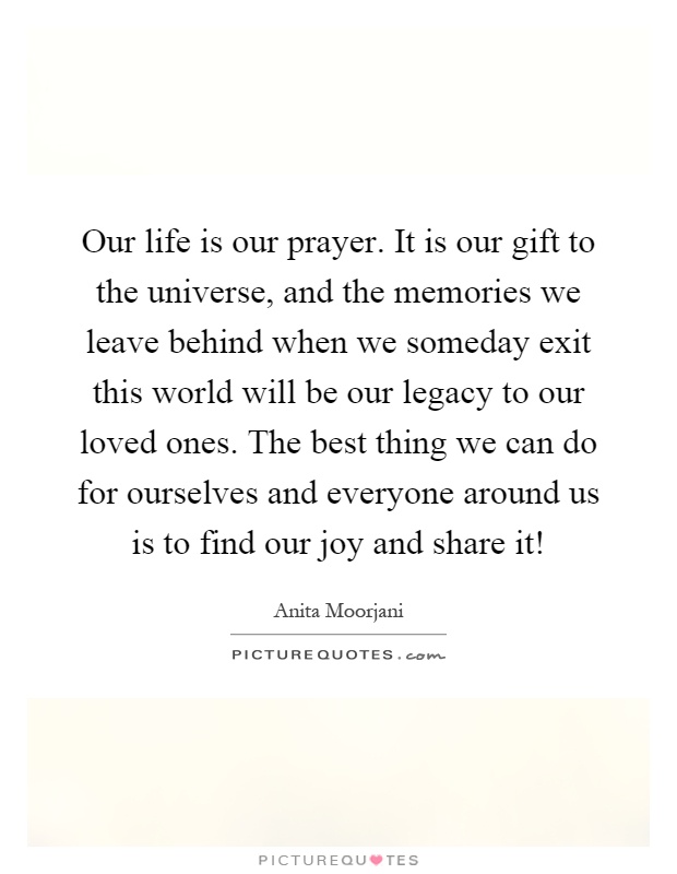 Our life is our prayer. It is our gift to the universe, and the memories we leave behind when we someday exit this world will be our legacy to our loved ones. The best thing we can do for ourselves and everyone around us is to find our joy and share it! Picture Quote #1