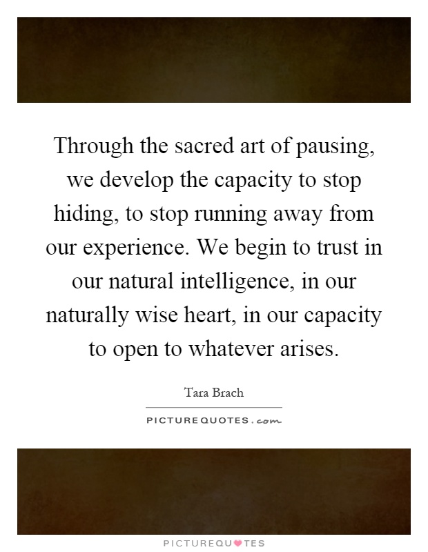 Through the sacred art of pausing, we develop the capacity to stop hiding, to stop running away from our experience. We begin to trust in our natural intelligence, in our naturally wise heart, in our capacity to open to whatever arises Picture Quote #1