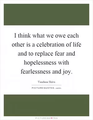 I think what we owe each other is a celebration of life and to replace fear and hopelessness with fearlessness and joy Picture Quote #1