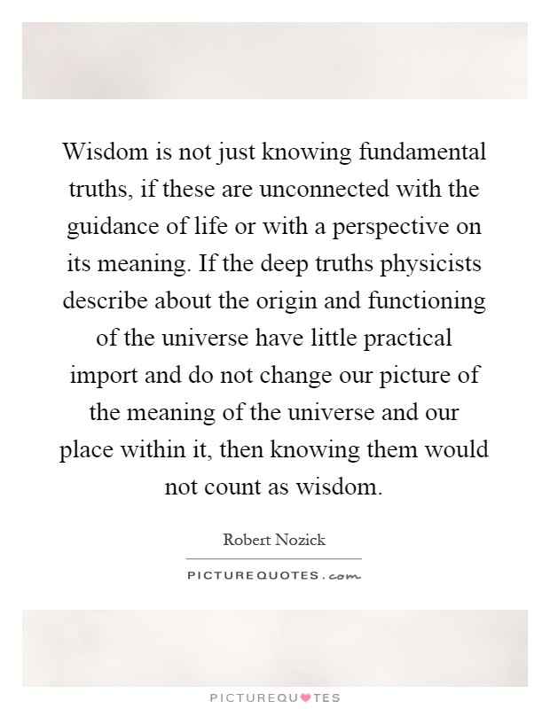 Wisdom is not just knowing fundamental truths, if these are unconnected with the guidance of life or with a perspective on its meaning. If the deep truths physicists describe about the origin and functioning of the universe have little practical import and do not change our picture of the meaning of the universe and our place within it, then knowing them would not count as wisdom Picture Quote #1