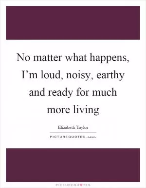 No matter what happens, I’m loud, noisy, earthy and ready for much more living Picture Quote #1