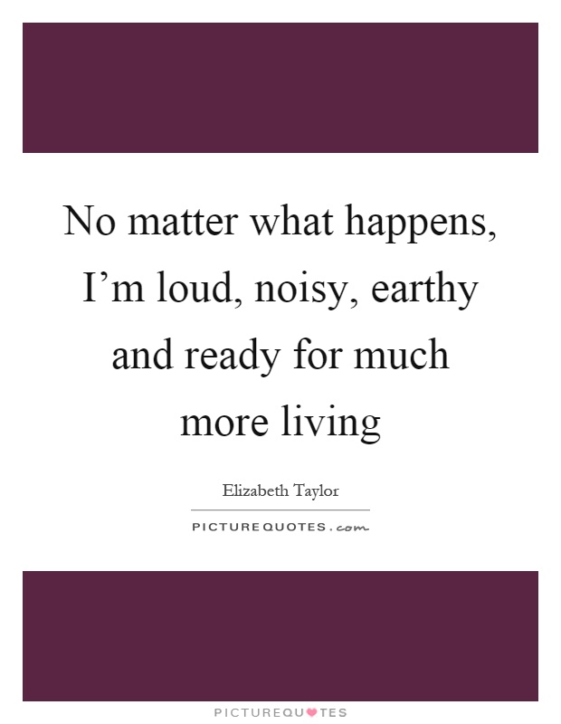 No matter what happens, I'm loud, noisy, earthy and ready for much more living Picture Quote #1