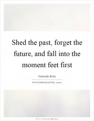 Shed the past, forget the future, and fall into the moment feet first Picture Quote #1