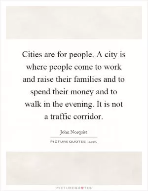 Cities are for people. A city is where people come to work and raise their families and to spend their money and to walk in the evening. It is not a traffic corridor Picture Quote #1