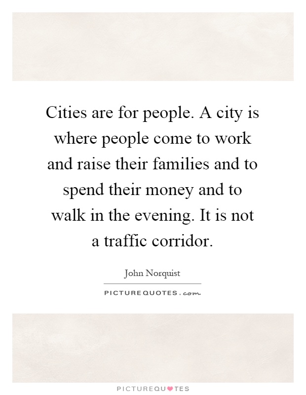 Cities are for people. A city is where people come to work and raise their families and to spend their money and to walk in the evening. It is not a traffic corridor Picture Quote #1