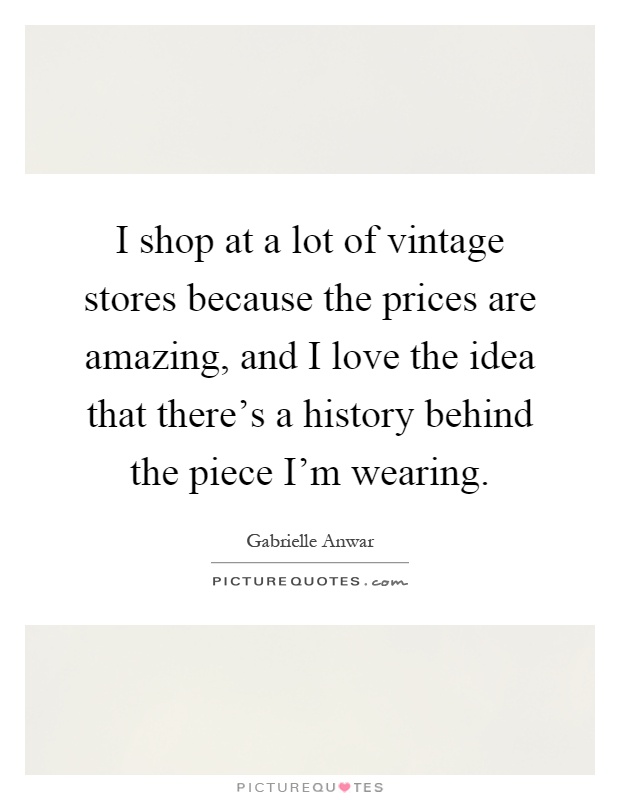 I shop at a lot of vintage stores because the prices are amazing, and I love the idea that there's a history behind the piece I'm wearing Picture Quote #1