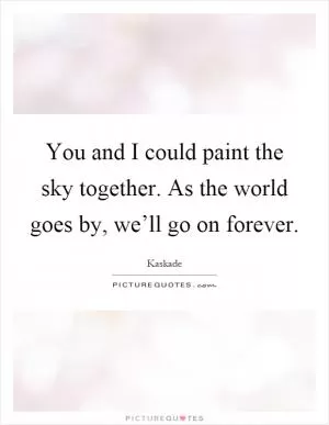 You and I could paint the sky together. As the world goes by, we’ll go on forever Picture Quote #1