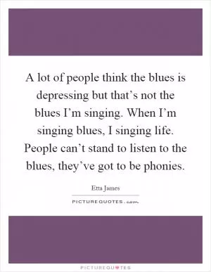 A lot of people think the blues is depressing but that’s not the blues I’m singing. When I’m singing blues, I singing life. People can’t stand to listen to the blues, they’ve got to be phonies Picture Quote #1