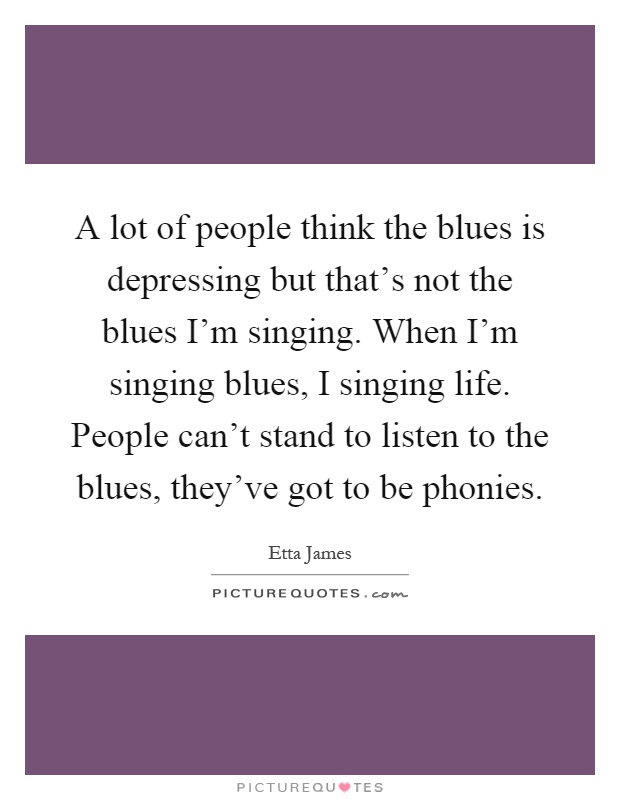 A lot of people think the blues is depressing but that's not the blues I'm singing. When I'm singing blues, I singing life. People can't stand to listen to the blues, they've got to be phonies Picture Quote #1