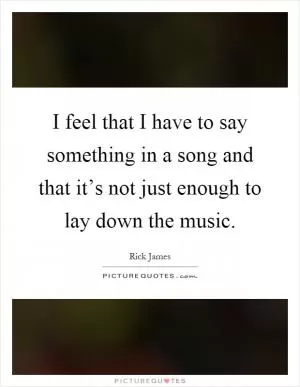 I feel that I have to say something in a song and that it’s not just enough to lay down the music Picture Quote #1